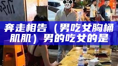 奔走相告（男吃女胸桶肌肌）男的吃女的是（男吃女肌肌是为什么）