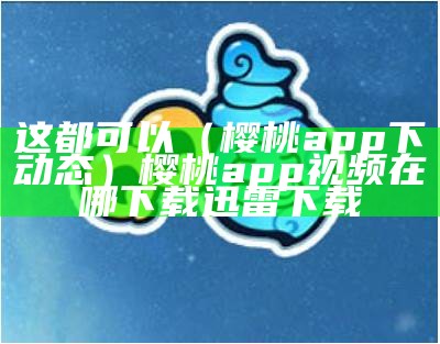 这都可以（樱桃app下动态）樱桃app视频在哪下载 迅雷下载