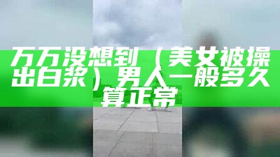 万万没想到（美女被操出白浆）男人一般多久算正常