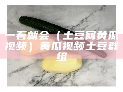 一看就会（土豆网黄瓜视频）黄瓜视频土豆群组