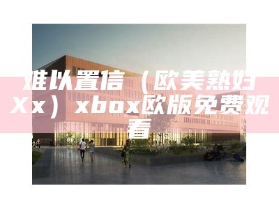 难以置信（欧美熟妇ⅩXx）xbox欧版免费观看