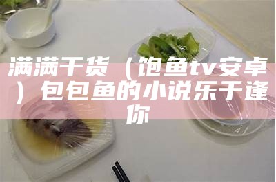 满满干货（饱鱼tv安卓）包包鱼的小说乐于逢你（饱鱼的做法大全）