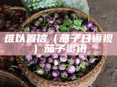 难以置信（茄子日逼视）茄子资讯（茄子pz55）