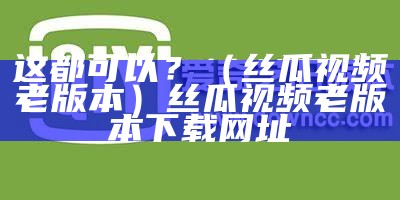 这都可以？（丝瓜视频老版本）丝瓜视频老版本下载网址