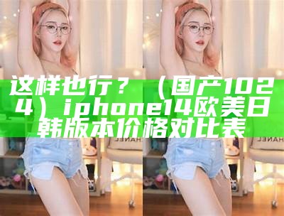 这样也行？（国产1024）iphone14欧美日韩版本价格对比表（欧美日韩苹果手机能买吗）