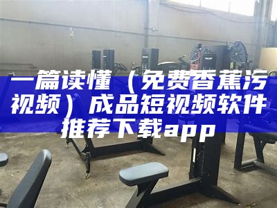 一篇读懂（免费香蕉污视频）成品短视频软件推荐下载app（污香蕉视频在哪下载）