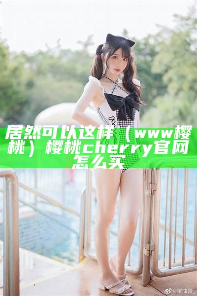 居然可以这样（www樱桃）樱桃cherry官网怎么买