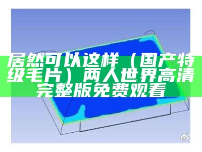 居然可以这样（国产特级毛片）两人世界高清完整版免费观看（这是特级的,有图案的国产毛毯）