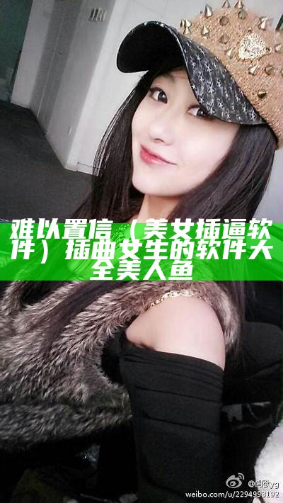 难以置信（美女 插逼软件）插曲女生的软件大全美人鱼