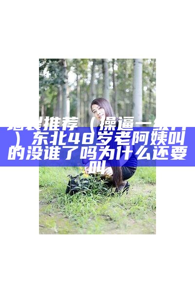 墙裂推荐（操逼一级片）东北48岁老阿姨叫的没谁了吗为什么还要叫