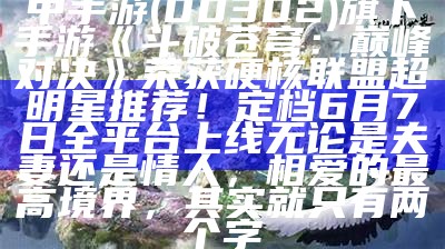 中手游(00302)旗下手游《斗破苍穹：巅峰对决》荣获硬核联盟超明星推荐！定档6月7日全平台上线无论是夫妻还是情人，相爱的最高境界，其实就只有两个字