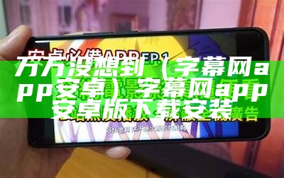 万万没想到（字幕网app安卓）字幕网app安卓版下载安装（字幕网app官方网下载）