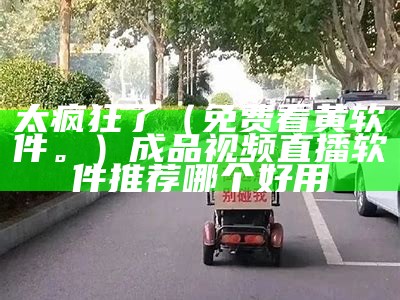 太疯狂了（免费看黄软件。）成品视频直播软件推荐哪个好用（免费观看黄的软件有哪些 app）