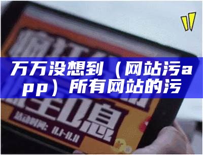 万万没想到（网站污app）所有网站的污（有个网站叫污什么的）