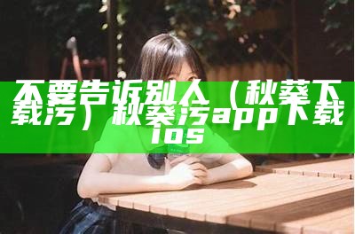 不要告诉别人（秋葵下载污）秋葵污app下载ios（秋葵下载污版l）