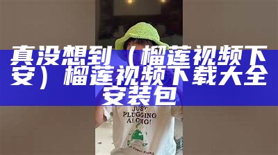 真没想到（榴莲视频下安）榴莲视频下载大全安装包（榴莲视频下载大全 rmvb 下载）