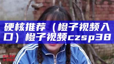 硬核推荐（橙子视频入口）橙子视频czsp38（橙子视频czps39）