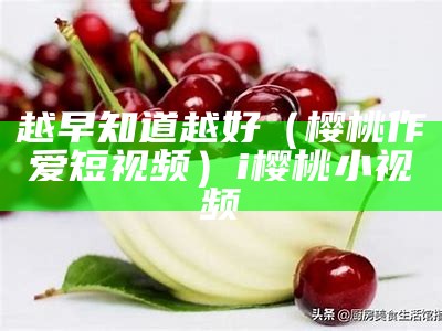 越早知道越好（樱桃作爱短视频）i樱桃小视频（樱桃小视频的）