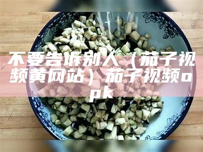 不要告诉别人（茄子视频黄网站）茄子视频opk