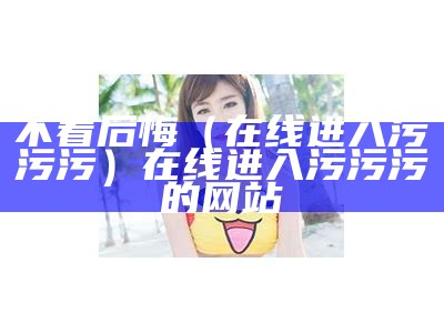 不看后悔（在线进入污污污）在线进入污污污的网站（污污可康的网站）