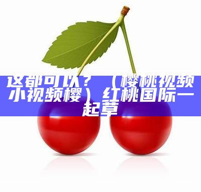 深度揭秘（樱桃小视频首页）樱桃小视屏官方入口（樱桃小视频短视频小清新）