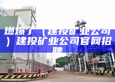 燃爆了（建投矿业公司）建投矿业公司官网招聘（建投集团地址）