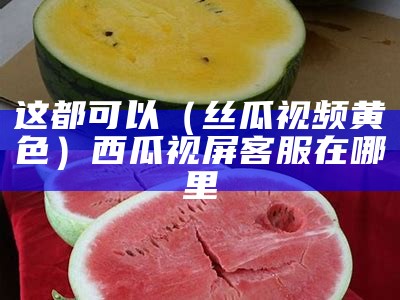 这都可以（丝瓜视频黄色）西瓜视屏客服在哪里