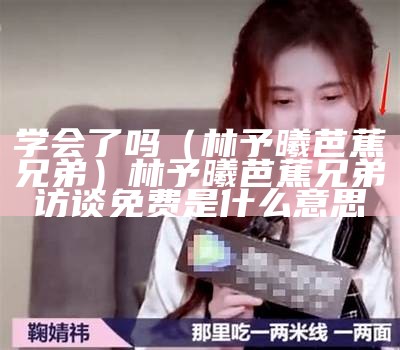 学会了吗（林予曦芭蕉兄弟）林予曦芭蕉兄弟访谈免费是什么意思