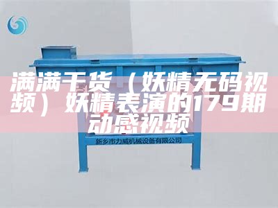 满满干货（妖精无码视频）妖精表演的179期动感视频