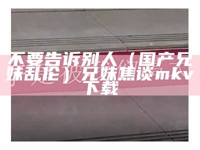 不要告诉别人（国产兄妹乱伦）兄妹焦谈 mkv 下载