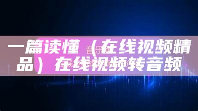 一篇读懂（在线视频精品）在线视频转音频（如何把在线视频转换为音频）