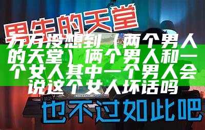 万万没想到（两个男人的天堂）俩个男人和一个女人 其中一个男人会说这个女人坏话吗