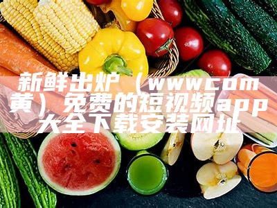 新鲜出炉（wwwcom黄）免费的短视频app大全下载安装网址