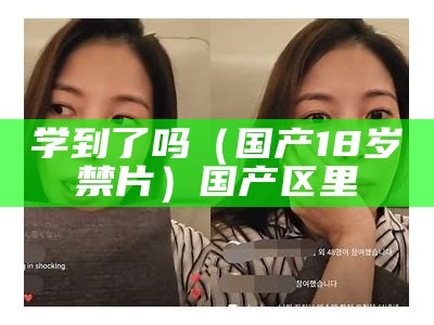 学到了吗（国产18岁禁片）国产区里（18以下不能进免费版国产）