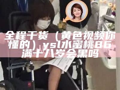 全程干货（黄色视频你懂的）ysl水蜜桃86满十八岁会黑吗