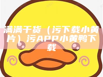 满满干货（污下载小黄片）污APP小黄鸭下载