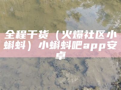 全程干货（火爆社区小蝌蚪）小蝌蚪吧app安卓（小蝌蚪吧app官方下载大全）