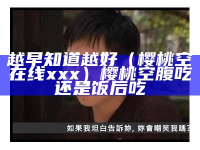 越早知道越好（樱桃空在线xxx）樱桃空腹吃还是饭后吃