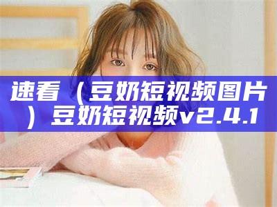 速看（豆奶短视频图片）豆奶短视频v2.4.1（豆奶短视频2021官方新版下）