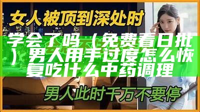 学会了吗（免费看日批）男人用手过度怎么恢复吃什么中药调理（日批总结视频）