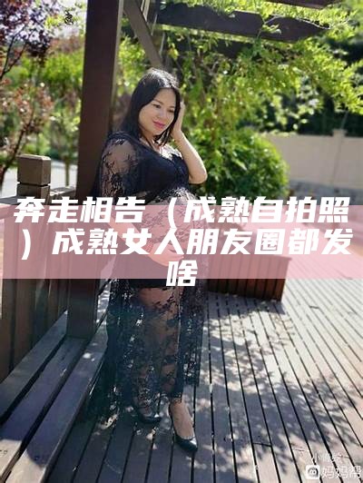 奔走相告（成熟自拍照）成熟女人朋友圈都发啥（成熟女人发的朋友圈）