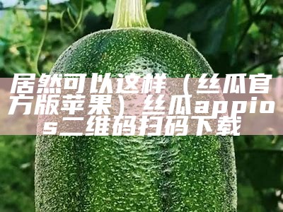 居然可以这样（丝瓜官方版苹果）丝瓜appios二维码扫码下载