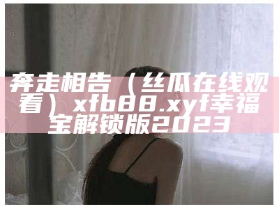 奔走相告（丝瓜在线观看）xfb88.xyf幸福宝解锁版2023