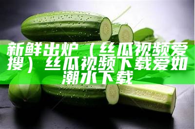 新鲜出炉（丝瓜视频爱搜）丝瓜视频下载爱如潮水下载