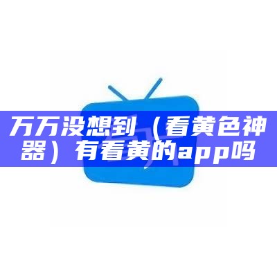 难以置信（看污片神器）看污在哪下载（看污多的事的软）