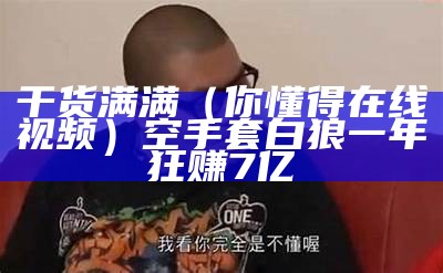 干货满满（你懂得在线视频）空手套白狼一年狂赚7亿（你懂得 mv）