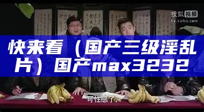 快来看（国产三级淫乱片）国产max3232（国产三去）