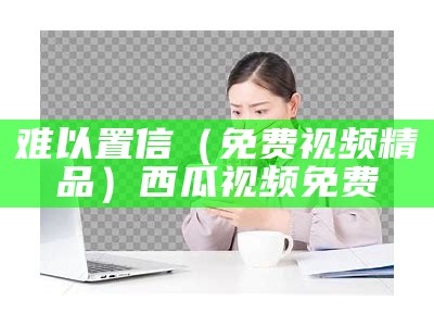 难以置信（免费视频精品）西瓜视频免费（难以置信第一季在线播放）