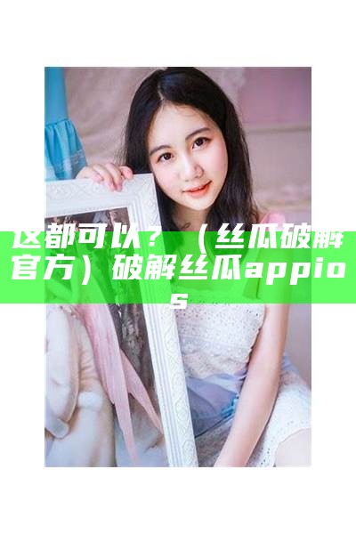 这都可以？（丝瓜破解官方）破解丝瓜appios