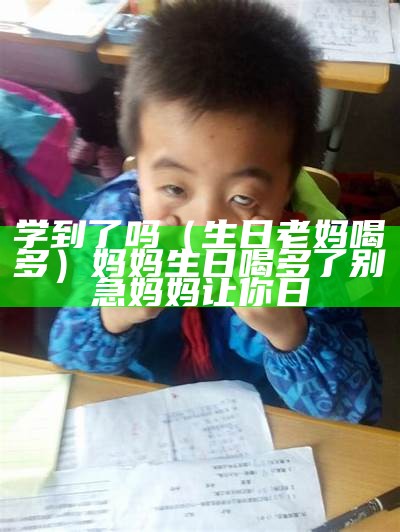 学到了吗（生日老妈喝多）妈妈生日喝多了别急妈妈让你日